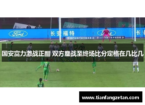 国安富力激战正酣 双方鏖战至终场比分定格在几比几